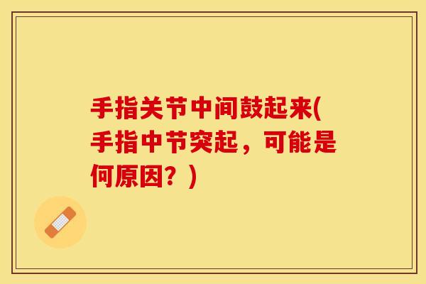 手指关节中间鼓起来(手指中节突起，可能是何原因？)