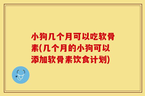 小狗几个月可以吃软骨素(几个月的小狗可以添加软骨素饮食计划)