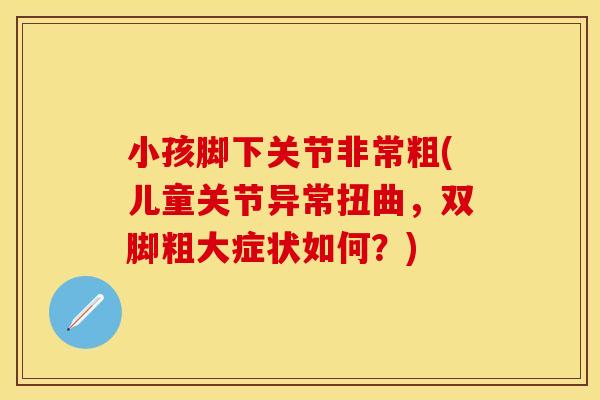 小孩脚下关节非常粗(儿童关节异常扭曲，双脚粗大症状如何？)