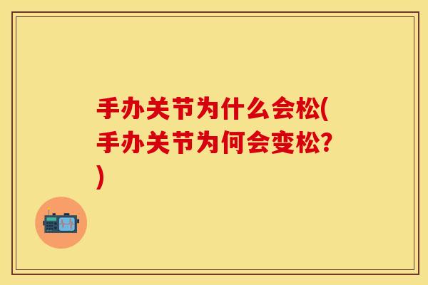 手办关节为什么会松(手办关节为何会变松？)