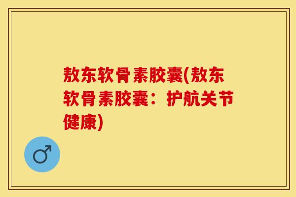 敖东软骨素胶囊(敖东软骨素胶囊：护航关节健康)
