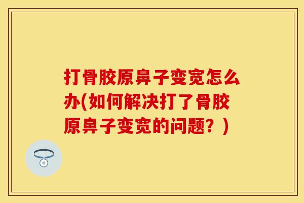 打骨胶原鼻子变宽怎么办(如何解决打了骨胶原鼻子变宽的问题？)