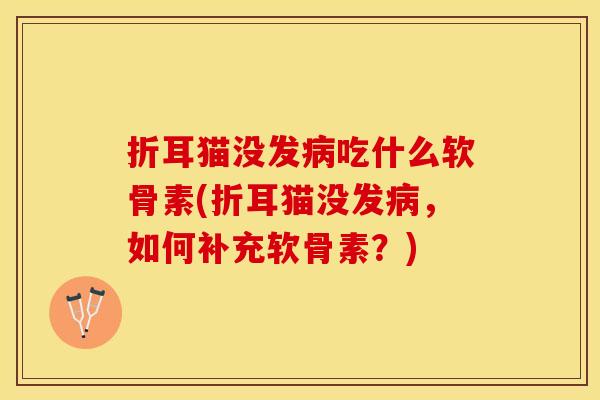 折耳猫没发病吃什么软骨素(折耳猫没发病，如何补充软骨素？)