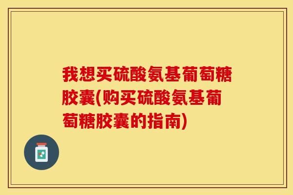 我想买硫酸氨基葡萄糖胶囊(购买硫酸氨基葡萄糖胶囊的指南)