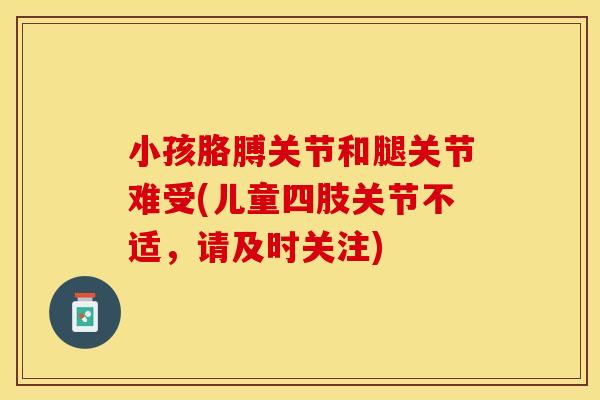 小孩胳膊关节和腿关节难受(儿童四肢关节不适，请及时关注)