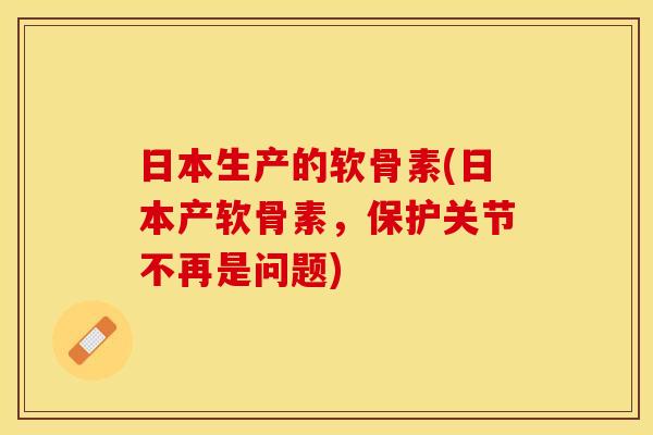 日本生产的软骨素(日本产软骨素，保护关节不再是问题)