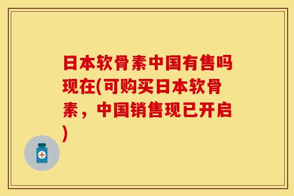日本软骨素中国有售吗现在(可购买日本软骨素，中国销售现已开启)