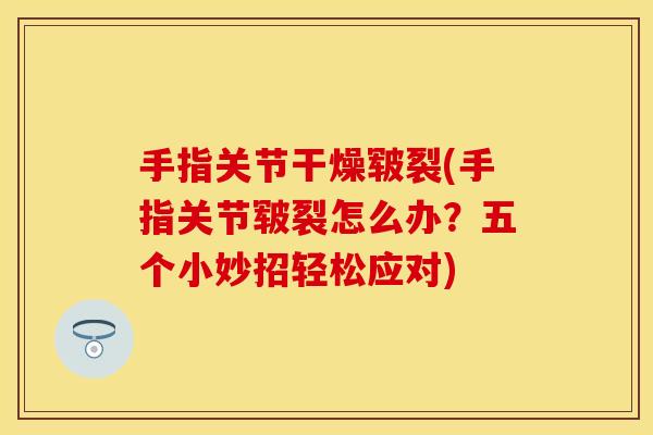 手指关节干燥皲裂(手指关节皲裂怎么办？五个小妙招轻松应对)