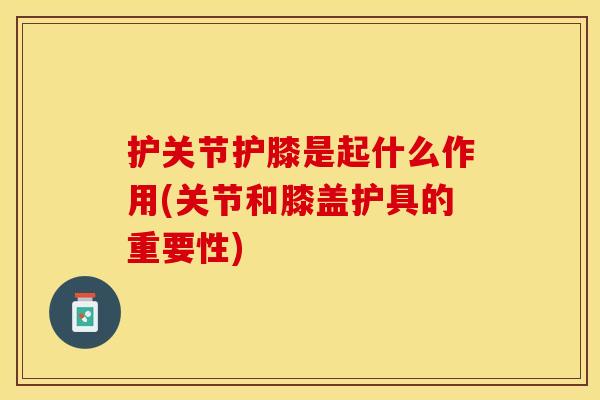 护关节护膝是起什么作用(关节和膝盖护具的重要性)