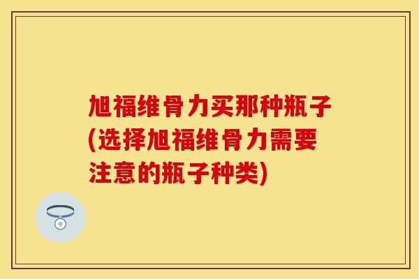 旭福维骨力买那种瓶子(选择旭福维骨力需要注意的瓶子种类)