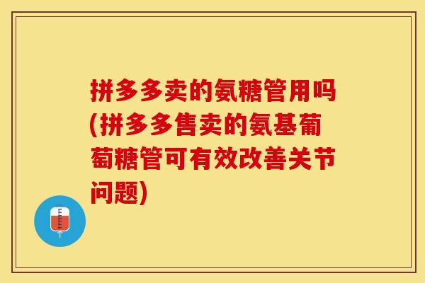 拼多多卖的氨糖管用吗(拼多多售卖的氨基葡萄糖管可有效改善关节问题)