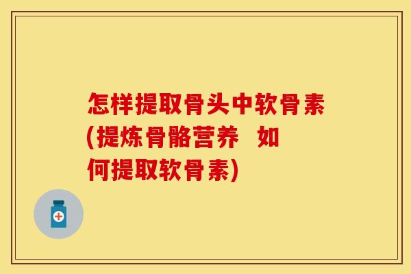 怎样提取骨头中软骨素(提炼骨骼营养  如何提取软骨素)