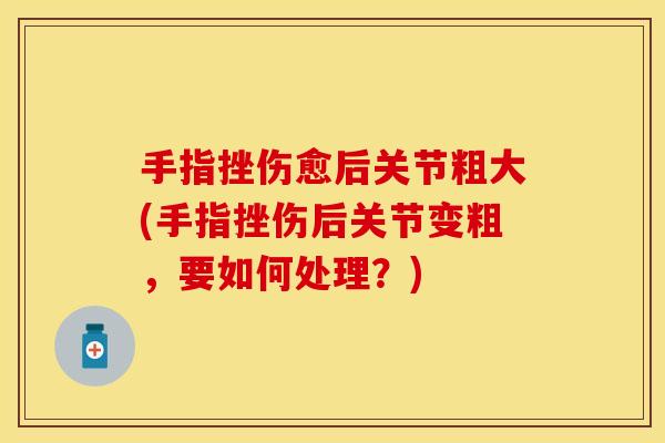 手指挫伤愈后关节粗大(手指挫伤后关节变粗，要如何处理？)-第1张图片-关节保镖