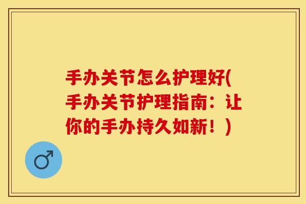 手办关节怎么护理好(手办关节护理指南：让你的手办持久如新！)