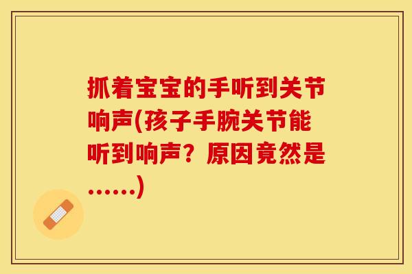 抓着宝宝的手听到关节响声(孩子手腕关节能听到响声？原因竟然是......)
