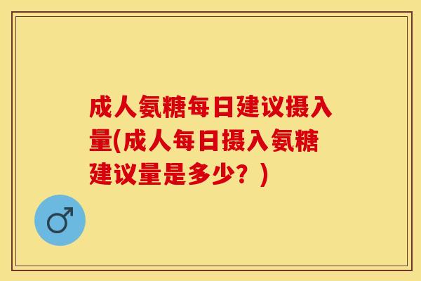 成人氨糖每日建议摄入量(成人每日摄入氨糖建议量是多少？)