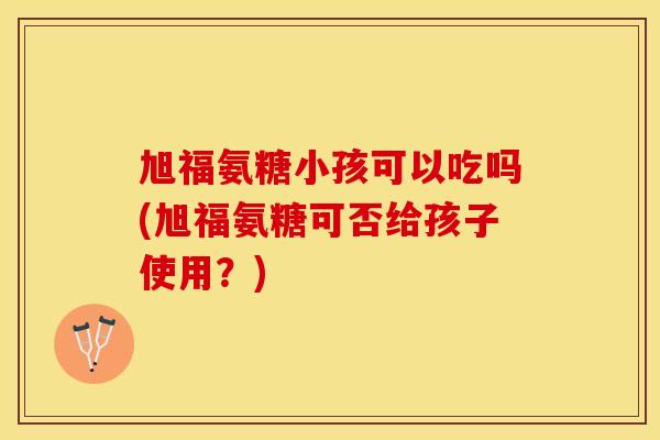 旭福氨糖小孩可以吃吗(旭福氨糖可否给孩子使用？)