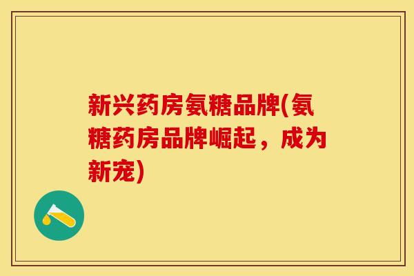 新兴药房氨糖品牌(氨糖药房品牌崛起，成为新宠)
