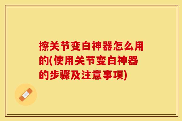 擦关节变白神器怎么用的(使用关节变白神器的步骤及注意事项)