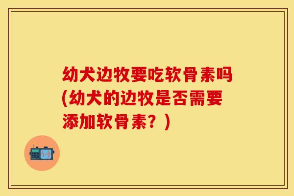 幼犬边牧要吃软骨素吗(幼犬的边牧是否需要添加软骨素?)-第1张图片-关节保镖 幼犬边牧要吃软骨素吗(幼犬的边牧是否需要添加软骨素?)-第1张图片-关节保镖
