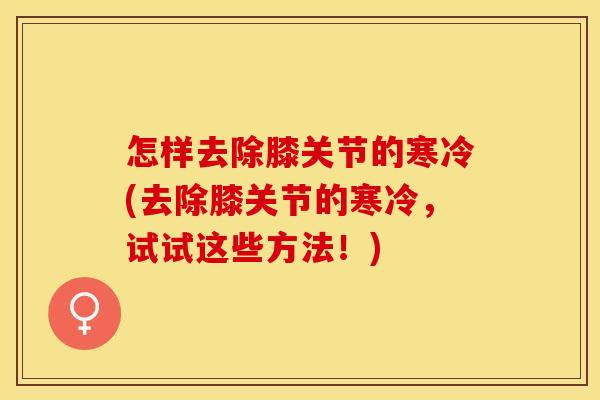 怎样去除膝关节的寒冷(去除膝关节的寒冷，试试这些方法！)