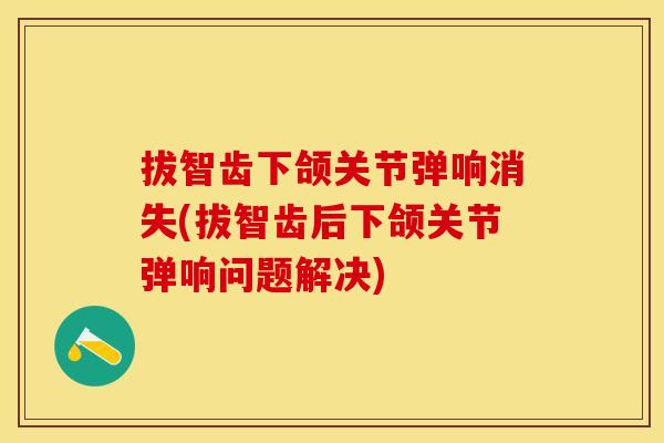 拔智齿下颌关节弹响消失(拔智齿后下颌关节弹响问题解决)