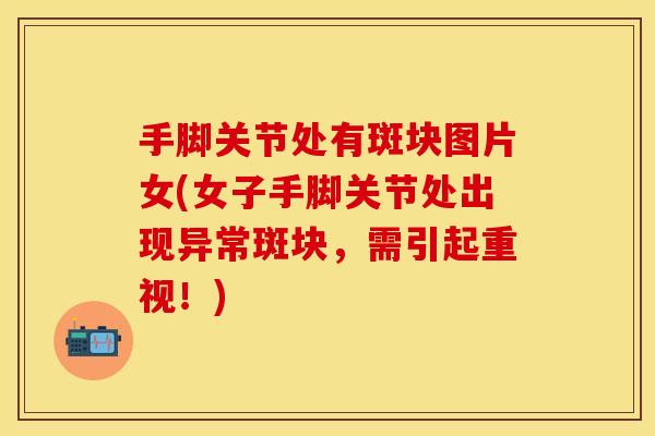 手脚关节处有斑块图片女(女子手脚关节处出现异常斑块，需引起重视！)
