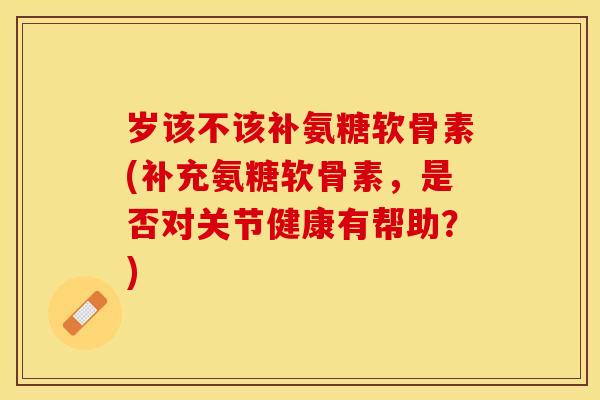 岁该不该补氨糖软骨素(补充氨糖软骨素，是否对关节健康有帮助？)