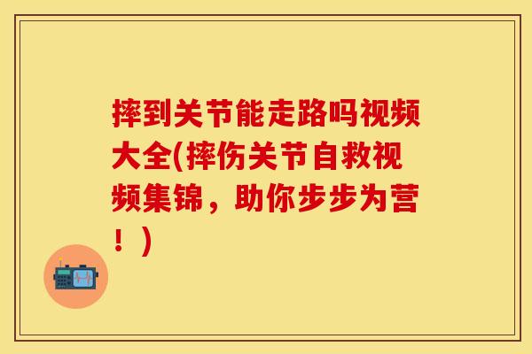 摔到关节能走路吗视频大全(摔伤关节自救视频集锦，助你步步为营！)