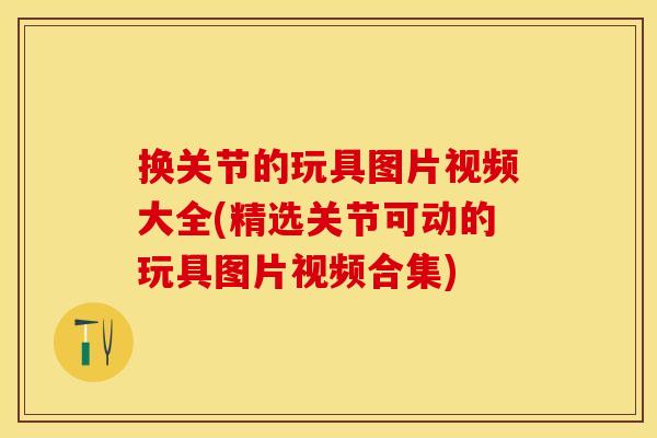 换关节的玩具图片视频大全(精选关节可动的玩具图片视频合集)
