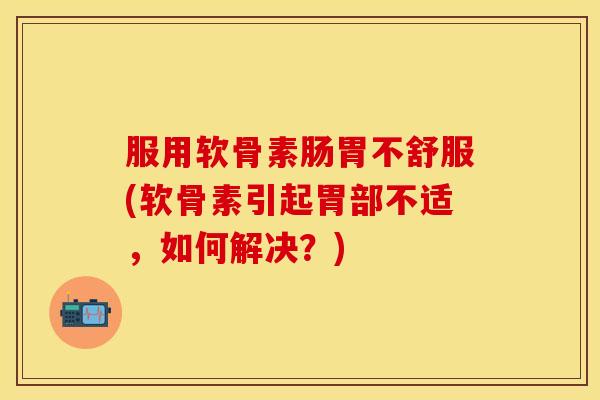 服用软骨素肠胃不舒服(软骨素引起胃部不适，如何解决？)