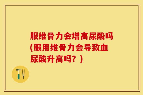 服维骨力会增高尿酸吗(服用维骨力会导致血尿酸升高吗？)