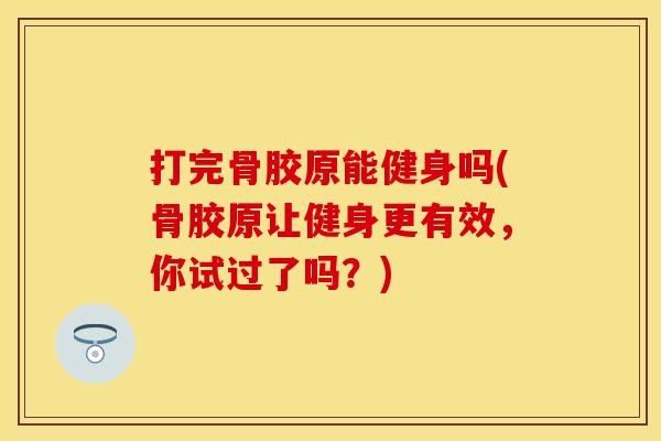 打完骨胶原能健身吗(骨胶原让健身更有效，你试过了吗？)