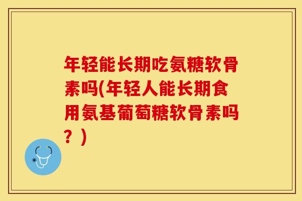 年轻能长期吃氨糖软骨素吗(年轻人能长期食用氨基葡萄糖软骨素吗？)