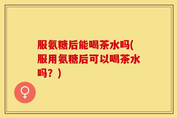 服氨糖后能喝茶水吗(服用氨糖后可以喝茶水吗？)
