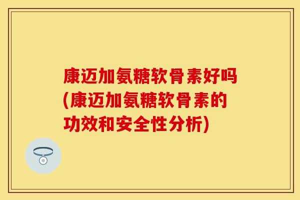 康迈加氨糖软骨素好吗(康迈加氨糖软骨素的功效和安全性分析)-第1张图片-关节保镖