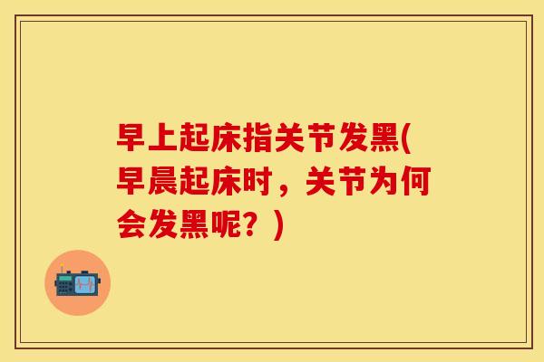 早上起床指关节发黑(早晨起床时，关节为何会发黑呢？)