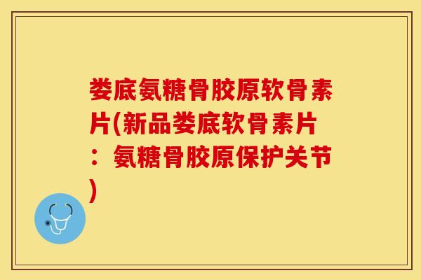 娄底氨糖骨胶原软骨素片(新品娄底软骨素片：氨糖骨胶原保护关节)
