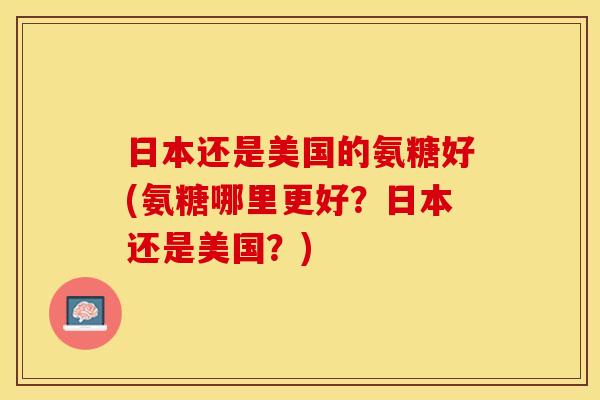 日本还是美国的氨糖好(氨糖哪里更好？日本还是美国？)