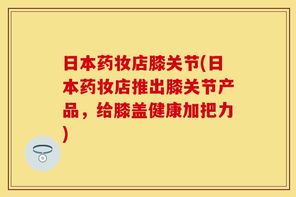 日本药妆店膝关节(日本药妆店推出膝关节产品，给膝盖健康加把力)