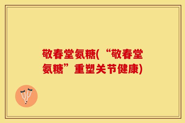 敬春堂氨糖(“敬春堂氨糖”重塑关节健康)