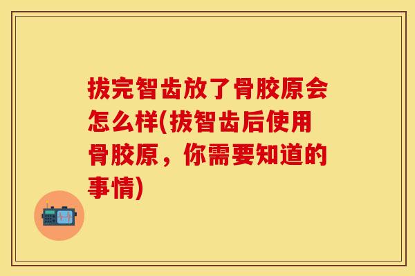 拔完智齿放了骨胶原会怎么样(拔智齿后使用骨胶原，你需要知道的事情)