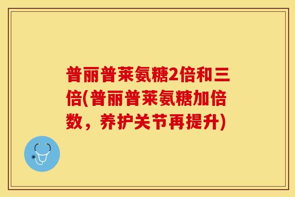 普丽普莱氨糖2倍和三倍(普丽普莱氨糖加倍数，养护关节再提升)