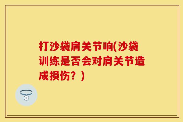 打沙袋肩关节响(沙袋训练是否会对肩关节造成损伤？)
