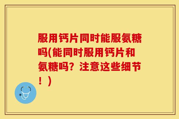 服用钙片同时能服氨糖吗(能同时服用钙片和氨糖吗？注意这些细节！)