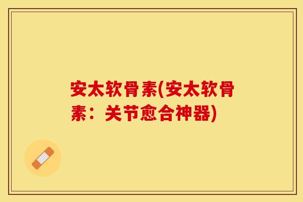 安太软骨素(安太软骨素：关节愈合神器)