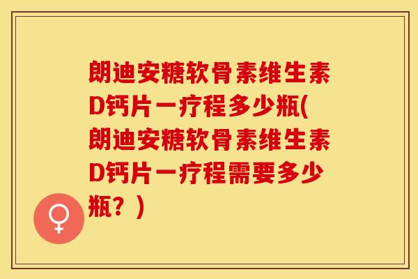 朗迪安糖软骨素维生素D钙片一疗程多少瓶(朗迪安糖软骨素维生素D钙片一疗程需要多少瓶？)