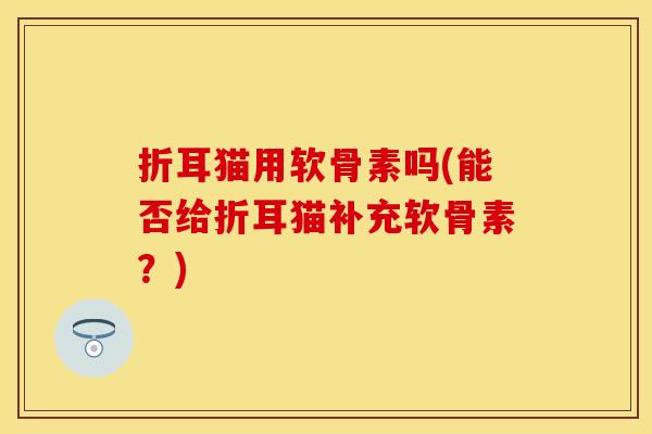 折耳猫用软骨素吗(能否给折耳猫补充软骨素？)