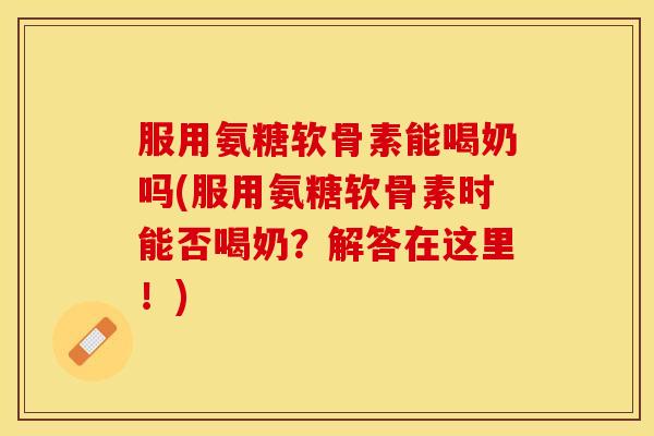 服用氨糖软骨素能喝奶吗(服用氨糖软骨素时能否喝奶？解答在这里！)