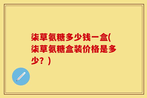 柒草氨糖多少钱一盒(柒草氨糖盒装价格是多少？)